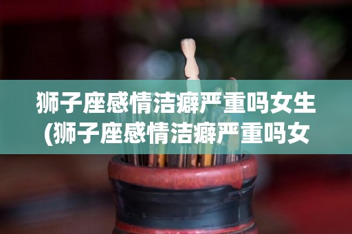 狮子座感情洁癖严重吗女生(狮子座感情洁癖严重吗女生怎么办)