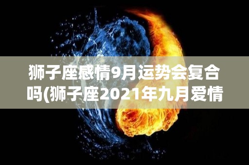 狮子座感情9月运势会复合吗(狮子座2021年九月爱情运势)