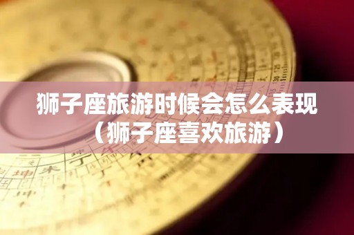 狮子座旅游时候会怎么表现（狮子座喜欢旅游）