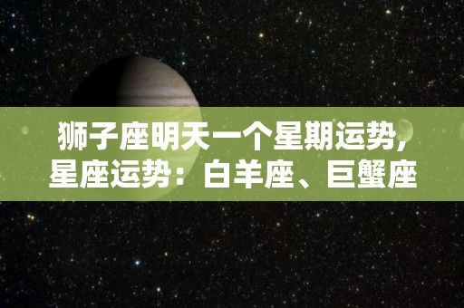 狮子座明天一个星期运势,星座运势：白羊座、巨蟹座、狮子座今日运势分析