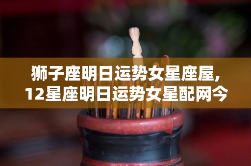 狮子座明日运势女星座屋,12星座明日运势女星配网今日运势分析狮子座本周运势