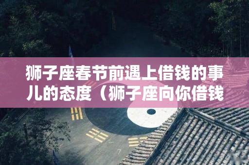 狮子座春节前遇上借钱的事儿的态度（狮子座向你借钱代表什么意思呢）