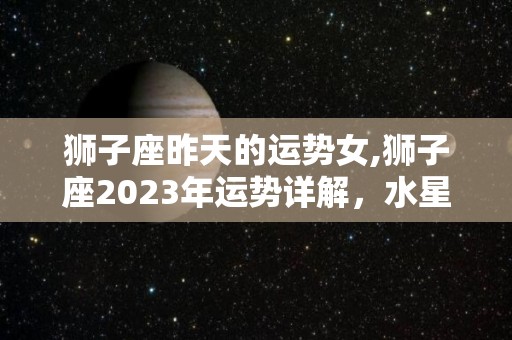 狮子座昨天的运势女,狮子座2023年运势详解，水星逆行期间有几个行星逆行
