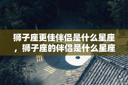 狮子座更佳伴侣是什么星座，狮子座的伴侣是什么星座
