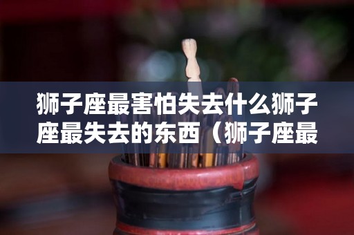 狮子座最害怕失去什么狮子座最失去的东西（狮子座最让人害怕的4个能力）