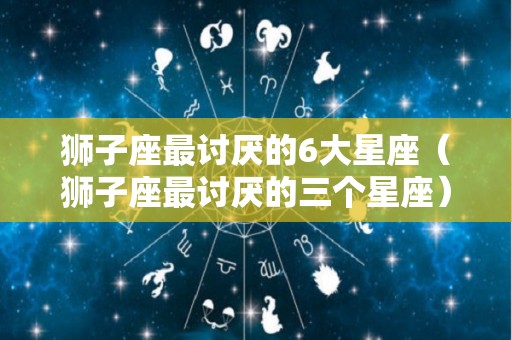 狮子座最讨厌的6大星座（狮子座最讨厌的三个星座）