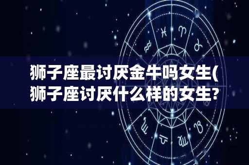 狮子座最讨厌金牛吗女生(狮子座讨厌什么样的女生?)