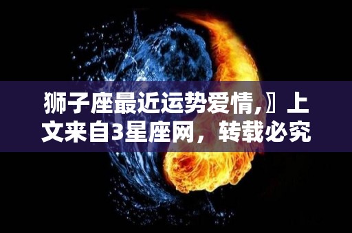 狮子座最近运势爱情,〗上文来自3星座网，转载必究，让自己精力充沛