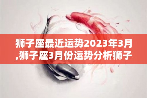 狮子座最近运势2023年3月,狮子座3月份运势分析狮子座3月份运势健康运势