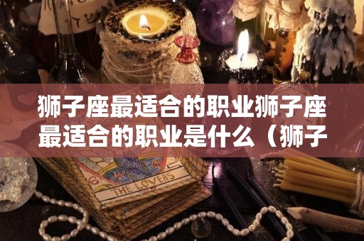 狮子座最适合的职业狮子座最适合的职业是什么（狮子座比较适合的职业）