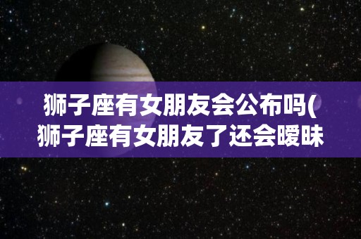 狮子座有女朋友会公布吗(狮子座有女朋友了还会暧昧吗)