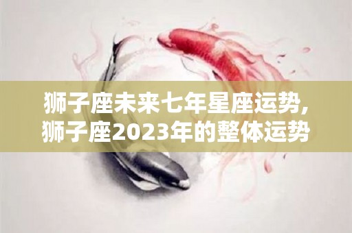 狮子座未来七年星座运势,狮子座2023年的整体运势