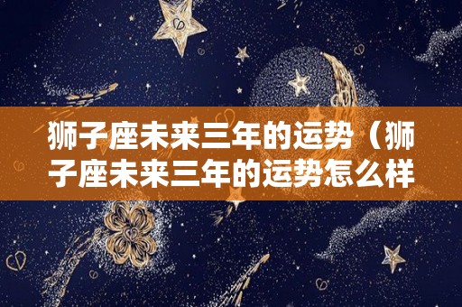 狮子座未来三年的运势（狮子座未来三年的运势怎么样）