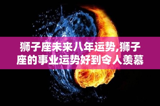 狮子座未来八年运势,狮子座的事业运势好到令人羡慕