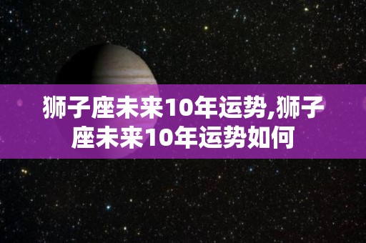 狮子座未来10年运势,狮子座未来10年运势如何