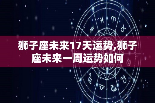 狮子座未来17天运势,狮子座未来一周运势如何