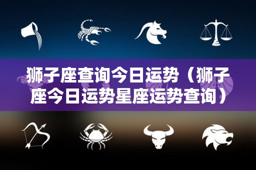 狮子座查询今日运势（狮子座今日运势星座运势查询）