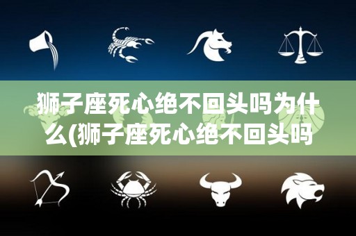 狮子座死心绝不回头吗为什么(狮子座死心绝不回头吗为什么呢)