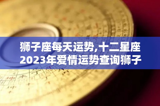 狮子座每天运势,十二星座2023年爱情运势查询狮子座本周运势查询