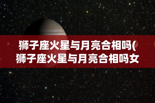 狮子座火星与月亮合相吗(狮子座火星与月亮合相吗女生)