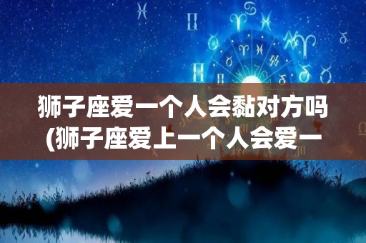 狮子座爱一个人会黏对方吗(狮子座爱上一个人会爱一辈子吗)
