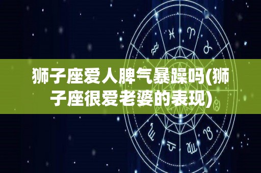 狮子座爱人脾气暴躁吗(狮子座很爱老婆的表现)