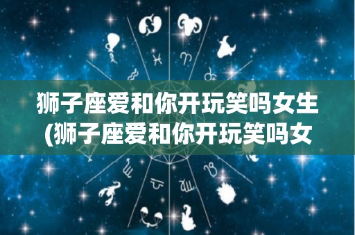 狮子座爱和你开玩笑吗女生(狮子座爱和你开玩笑吗女生心理)