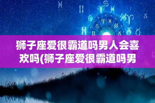 狮子座爱很霸道吗男人会喜欢吗(狮子座爱很霸道吗男人会喜欢吗知乎)