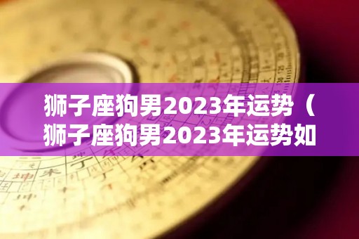 狮子座狗男2023年运势（狮子座狗男2023年运势如何）