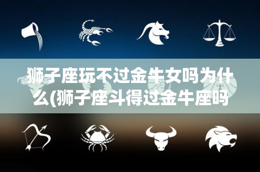 狮子座玩不过金牛女吗为什么(狮子座斗得过金牛座吗)