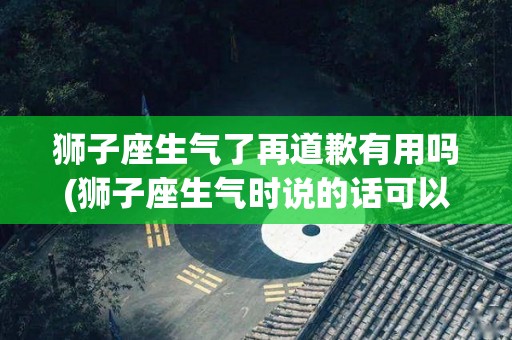 狮子座生气了再道歉有用吗(狮子座生气时说的话可以信吗)