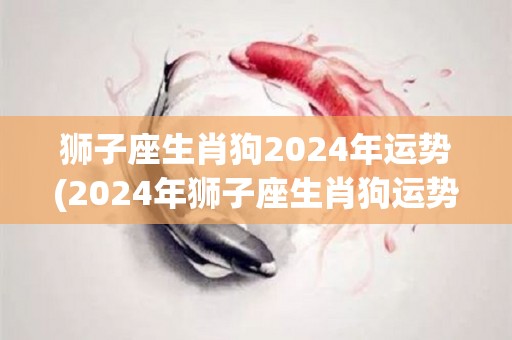 狮子座生肖狗2024年运势(2024年狮子座生肖狗运势解析)
