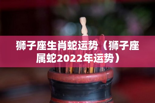 狮子座生肖蛇运势（狮子座属蛇2022年运势）
