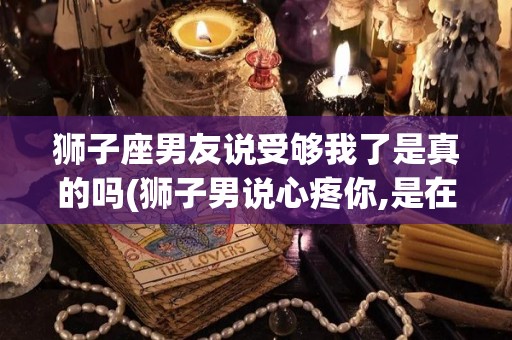狮子座男友说受够我了是真的吗(狮子男说心疼你,是在乎了吗)