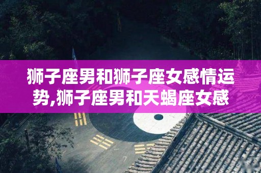 狮子座男和狮子座女感情运势,狮子座男和天蝎座女感情运势狮子座男最适合的配对组合