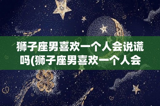 狮子座男喜欢一个人会说谎吗(狮子座男喜欢一个人会说谎吗为什么)