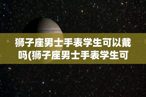 狮子座男士手表学生可以戴吗(狮子座男士手表学生可以戴吗图片)
