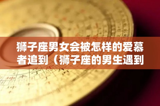 狮子座男女会被怎样的爱慕者追到（狮子座的男生遇到真爱是什么表现）