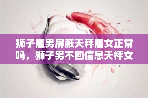 狮子座男屏蔽天秤座女正常吗，狮子男不回信息天枰女怎么办？（狮子男屏蔽某个女生是为什么）