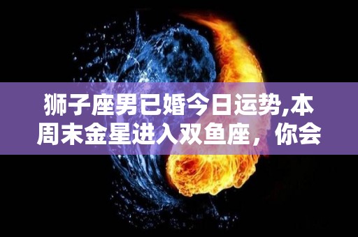狮子座男已婚今日运势,本周末金星进入双鱼座，你会是一个充满活力、善良体贴的情人