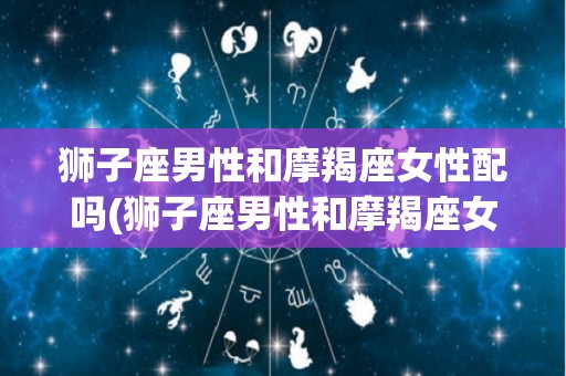 狮子座男性和摩羯座女性配吗(狮子座男性和摩羯座女性配吗合适吗)