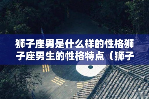 狮子座男是什么样的性格狮子座男生的性格特点（狮子座男的性格和特征）