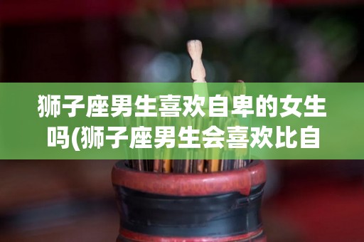 狮子座男生喜欢自卑的女生吗(狮子座男生会喜欢比自己优秀的女生吗)