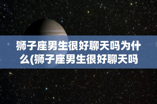 狮子座男生很好聊天吗为什么(狮子座男生很好聊天吗为什么不回信息)