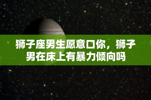 狮子座男生愿意口你，狮子男在床上有暴力倾向吗
