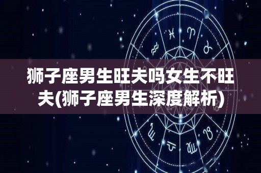 狮子座男生旺夫吗女生不旺夫(狮子座男生深度解析)