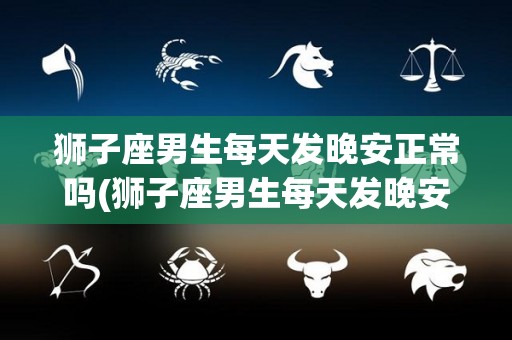 狮子座男生每天发晚安正常吗(狮子座男生每天发晚安正常吗知乎)