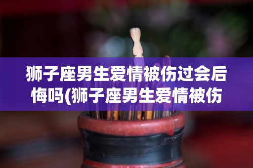 狮子座男生爱情被伤过会后悔吗(狮子座男生爱情被伤过会后悔吗为什么)