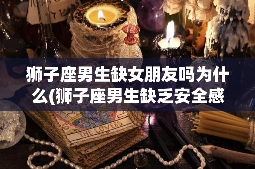 狮子座男生缺女朋友吗为什么(狮子座男生缺乏安全感吗)