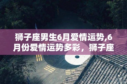 狮子座男生6月爱情运势,6月份爱情运势多彩，狮子座爱情运势多彩，爱情运势多姿多彩